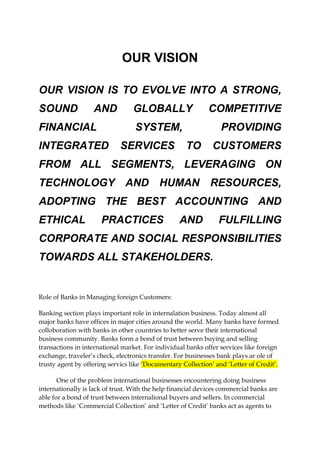 OUR VISION
OUR VISION IS TO EVOLVE INTO A STRONG,
SOUND AND GLOBALLY COMPETITIVE
FINANCIAL SYSTEM, PROVIDING
INTEGRATED SERVICES TO CUSTOMERS
FROM ALL SEGMENTS, LEVERAGING ON
TECHNOLOGY AND HUMAN RESOURCES,
ADOPTING THE BEST ACCOUNTING AND
ETHICAL PRACTICES AND FULFILLING
CORPORATE AND SOCIAL RESPONSIBILITIES
TOWARDS ALL STAKEHOLDERS.
Role of Banks in Managing foreign Customers:
Banking section plays important role in internalation business. Today almost all
major banks have offices in major cities around the world. Many banks have formed
colloboration with banks in other countries to better serve their international
business community. Banks form a bond of trust between buying and selling
transactions in international market. For individual banks offer services like foreign
exchange, traveler’s check, electronics transfer. For businesses bank plays ar ole of
trusty agent by offering servics like ‘Documentary Collection’ and ‘Letter of Credit’.
One of the problem international businesses encountering doing business
internationally is lack of trust. With the help financial devices commercial banks are
able for a bond of trust between internalional buyers and sellers. In commercial
methods like ‘Commercial Collection’ and ‘Letter of Credit’ banks act as agents to
 