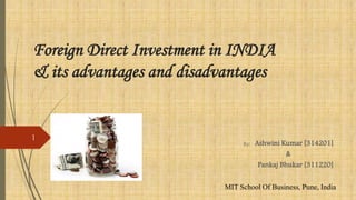 Foreign Direct Investment in INDIA
& its advantages and disadvantages
By: Ashwini Kumar [314201]
&
Pankaj Bhukar [311220]
MIT School Of Business, Pune, India
1
 