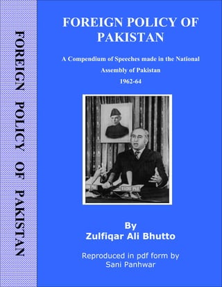 FOREIGNPOLICYOFPAKISTAN
FOREIGN POLICY OF
PAKISTAN
A Compendium of Speeches made in the National
Assembly of Pakistan
1962-64
By
Zulfiqar Ali Bhutto
Reproduced in pdf form by
Sani Panhwar
 