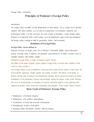 1
Foriegn Policy of Pakistan
Principles of Pakistan’s Foreign Policy
Introduction
No country today can think of a life independent of other nations. Every country has to develop
relations with other countries so as to meet its requirements in economical, industrial and
technological fields. It is thus necessary for every country to formulate a sound foreign policy.
Pakistan is an important third world country, in its developmental stage. It also has formulated
her foreign policy keeping in mind its geography, politics and economics.
Definition of ForeignPolicy
Foreign Policy can be defined as
Relations between sovereign states. It is a reflection of domestic politics and an interaction
among sovereign states. It indicates the principles and preferences on which a country wants to
establish relations with another country.
Pakistan's Foreign Policy in Light of Quaid-e-Azam's Words
The father of the nation, Quaid-e-Azam defined Foreign Policy towards other countries of the
world in 1948, as follows
Our Foreign Policy is one of friendliness and good-will towards all the nations of the world. We
do not cherish aggressive designs against any country or nation. We believe in the policy of
honesty and fair play in national and international dealings and are prepared to make our utmost
contribution to the promotion of peace and prosperity among the nations of the world. Pakistan
will never be found lacking in extending its material and moral support to the oppressed and
suppressed peoples of the world and in upholding the principles of the United Nations Charter.
Basic Goals of Pakistan's Foreign Policy
1. Maintenance of territorial integrity.
2. Maintenance of its political independence.
3. Acceleration of social and economic development.
4. Strengthening its place on the globe.
5. Keeping cordial and friendly relations with all countries.
 