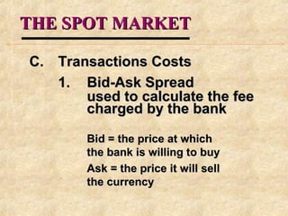 THE SPOT MARKETTHE SPOT MARKET
C.C. Transactions CostsTransactions Costs
1.1. Bid-Ask SpreadBid-Ask Spread
used to calculate the feeused to calculate the fee
charged by the bankcharged by the bank
Bid = the price at whichBid = the price at which
the bank is willing to buythe bank is willing to buy
Ask = the price it will sellAsk = the price it will sell
the currencythe currency
 