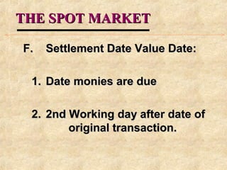 THE SPOT MARKETTHE SPOT MARKET
F.F. Settlement Date Value Date:Settlement Date Value Date:
1.1. Date monies are dueDate monies are due
2.2. 2nd Working day after date of2nd Working day after date of
original transaction.original transaction.
 