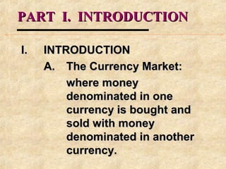 PART I. INTRODUCTIONPART I. INTRODUCTION
I.I. INTRODUCTIONINTRODUCTION
A.A. The Currency Market:The Currency Market:
where moneywhere money
denominated in onedenominated in one
currency is bought andcurrency is bought and
sold with moneysold with money
denominated in anotherdenominated in another
currency.currency.
 