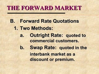 THE FORWARD MARKETTHE FORWARD MARKET
B.B. Forward Rate QuotationsForward Rate Quotations
1.1. Two Methods:Two Methods:
a.a. Outright Rate:Outright Rate: quoted toquoted to
commercial customers.commercial customers.
b.b. Swap Rate:Swap Rate: quoted in thequoted in the
interbank market as ainterbank market as a
discount or premium.discount or premium.
 