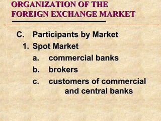 ORGANIZATION OF THEORGANIZATION OF THE
FOREIGN EXCHANGE MARKETFOREIGN EXCHANGE MARKET
C.C. Participants by MarketParticipants by Market
1.1. Spot MarketSpot Market
a.a. commercial bankscommercial banks
b.b. brokersbrokers
c.c. customers of commercialcustomers of commercial
and central banksand central banks
 