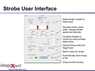 Strobe User Interface Select single, double or triple drops Start or stop the strobe Set delay times, pulse width, change shutter speed and intensity. Visualize droplets in motion by using variable delay times. Choose firing mode and trigger type Automatically save image to file Close the GUI window 