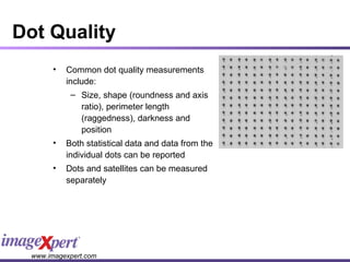 Dot Quality Common dot quality measurements include: Size, shape (roundness and axis ratio), perimeter length (raggedness), darkness and position Both statistical data and data from the individual dots can be reported Dots and satellites can be measured separately 
