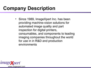 Company Description Since 1989, ImageXpert Inc. has been providing machine-vision solutions for automated image quality and part inspection for digital printers, consumables, and components to leading imaging companies throughout the world for use in in R&D and production environments 