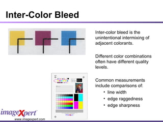 Inter-Color Bleed Inter-color bleed is the unintentional intermixing of adjacent colorants. Different color combinations often have different quality levels. Common measurements include comparisons of: line width edge raggedness edge sharpness 