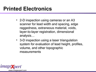 Printed Electronics 2-D inspection using cameras or an A3 scanner for lead width and spacing, edge raggedness, extraneous material, voids, layer-to-layer registration, dimensional analysis… 3-D inspection using a laser triangulation system for evaluation of lead height, profiles, volume, and other topographic measurements 