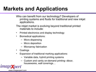 Markets and Applications Who can benefit from our technology? Developers of printing systems and fluids for traditional and new inkjet applications. The inkjet market is evolving beyond traditional printed materials to include: Printed electronics and display technology Biomedical applications: Micro dispensing Micro deposition Microarray fabrication Coatings  Expansion of traditional marking applications: Variable data, hybrid printing systems Custom and vanity on-demand printing- décor, housewares, wall coverings… 