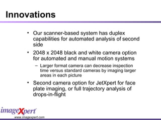 Innovations Our scanner-based system has duplex capabilities for automated analysis of   second side  2048 x 2048 black and white camera option for automated and manual motion systems  Larger format camera can decrease inspection time versus standard cameras by imaging larger areas in each picture Second camera option for JetXpert for face plate imaging, or full trajectory analysis of drops-in-flight 