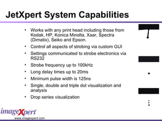 JetXpert System Capabilities Works with any print head including those from Kodak, HP, Konica Minolta, Xaar, Spectra (Dimatix), Seiko and Epson.  Control all aspects of strobing via custom GUI Settings communicated to strobe electronics via RS232 Strobe frequency up to 100kHz Long delay times up to 20ms Minimum pulse width is 125ns Single, double and triple dot visualization and analysis Drop series visualization 