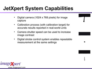 JetXpert System Capabilities Digital camera (1024 x 768 pixels) for image capture Calibration process (with calibration target) for accurate results reported in real-world units Camera shutter speed can be used to increase image contrast Digital strobe control system enables repeatable measurement at the same settings 