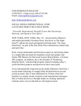 FOR IMMEDIATE RELEASE
CONTACT: Cathy Lewis, 845-679-2188
Email: cslewispublicity@gmail.com
http://thehopehandbook.com
SOCIAL MEDIA INSPIRATIONAL GURU
LAUNCHES DEBUT SELF-HELP BOOK
“Powerful, Inspirational, Hopeful Tweets that Encourage,
Motivate, and Speak to Your Spirit.”
NEW YORK, NEW YORK, Mar. 10—Social media influencer
and media personality Germany Kent, also know as The Hope
Guru™, debuts her much-anticipated self-help book “The Hope
Handbook,”as part of the Star Stone Press introductory mind, body
and spirit line.
Kent, a hope ambassador and foremost expert on motivating others
is a sought-after personal development coach and speaker and
former HR Director for Starwood Luxury Brand Hotels, a Fortune
500 company. In addition, she is the founder of “Producing
Hopeful Souls,” amentorship program aimed at helping today’s
youth find their purpose and passion on their career path.
As an internationally respected social media influencer, Kent has a
social media following of roughly185k divided between several
social accounts. She is most influential on Twitter where her
timeline is a steady stream of positive and inspirational messages.
She is widely known as a thought leader on creating optimistic
outlooks and a wise wordsmith on self-empowerment.
 