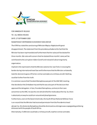 FOR IMMEDIATE RELEASE
TO : ALL MEDIA HOUSES
DATE: 27 SEPTEMBER 2020
RAMAPHOSA’SREPRIMANDISDISHONESTANDUNFAIR
The ATM has notedthe sanctioningof MinisterMapisa-Nqakulawithgreat
disappointment.The statementfromthe presidencyalludestothe factthat the
Ministerhasbeenreprimandedandfurthermore thathersalarywill be dockedfor
three months.We note withconcernthat herdockedthree months’salarywill be
contributedtothe corruptionriddenCovidFundinsteadof adeservingcharity
organisation.
Impliedinthe reprimandisthatthe Ministeractedonher ownfrolicincrossingthe
borderduringinternationaltravel banandfurthermore thatthe Ministerunilaterally
tookthe decisiontogive alifttoher civiliancomradesonamilitary aircraft.Nothing
couldbe furtherfromthe truth.
It iscommon course that PresidentRamaphosawaspartof the ANCNEC meeting
that decidedonthe Zimbabwe tripandthathe was alsopart of the decisionthat
approvedthe delegation.Infact,PresidentRamaphosa,contrarytotheirown
conventionasthe ANC,he wasthe one whobriefedthe mediaaboutthe trip.So,there
isabsolutelynowayhe couldturn aroundand pleadignorance.
Furthermore,evenonthe Governmentside,the SouthAfricanNational Defence Force
ison record that the Ministerhadreceivedpermissionfromthe Presidenttotravel
abroad.So, thisdrama byRamaphosashouldbe dismissedasadisingenuousscapegoatingandbeing
dishonestwiththe people of SouthAfrica.
Alternatively,if aMinistercouldtake a militaryaircraft,loadherciviliancomrades
 