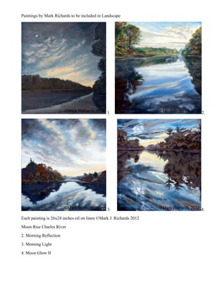 Paintings by Mark Richards to be included in Landscape




                                               1.                   2.




                                               3.                   4.
Each painting is 26x24 inches oil on linen ©Mark J. Richards 2012
Moon Rise Charles River
2. Morning Reflection
3. Morning Light
4. Moon Glow II
 
