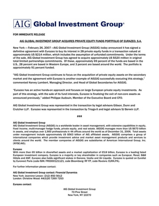 FOR IMMEDIATE RELEASE

     AIG GLOBAL INVESTMENT GROUP ACQUIRES PRIVATE EQUITY FUNDS PORTFOLIO OF EURAZEO, S.A.

New York — February 26, 2007 —AIG Global Investment Group (AIGGIG) today announced it has signed a
definitive agreement with Eurazeo to buy its interest in 28 private equity funds in a transaction valued at
approximately US $214 million, which includes the assumption of unfunded commitments. Under the terms
of the sale, AIG Global Investment Group has agreed to acquire approximately US $520 million in original
total limited partnerships commitments. Of these, approximately 69 percent of the funds are based in the
U.S., 28 percent are based in Western Europe, and 3 percent are based around the world. The portfolio is
approximately 91 percent funded.

quot;AIG Global Investment Group continues to focus on the acquisition of private equity assets on the secondary
market and the agreement with Eurazeo is another example of AIGGIG successfully executing this strategy,”
commented Harvey Lambert, Managing Director, and Head of Global Secondaries for AIGGIG.

“Eurazeo has an active hands-on approach and focuses on large European private equity investments. As
part of this strategy, with the sale of its fund interests, Eurazeo is finalizing the exit of non-core assets as
announced previously,” added Philippe Audouin, Member of the Executive Board and CFO.

AIG Global Investment Group was represented in the transaction by legal advisors Gibson, Dunn and
Crutcher LLP. Eurazeo was represented in the transaction by Triago-X and legal advisors SJ Berwin LLP.

                                                         ###

AIG Global Investment Group
AIG Global Investment Group (AIGGIG) is a worldwide leader in asset management, with extensive capabilities in equity,
fixed income, multi-manager hedge funds, private equity, and real estate. AIGGIG manages more than US $670 billion
in assets, and employs over 1,900 professionals in 44 offices around the world as of December 31, 2006. Total assets
under management include approximately US $563 billion of AIG affiliated assets. AIGGIG comprises a group of
international companies which provide investment advice and market asset management products and services to
clients around the world. The member companies of AIGGIG are subsidiaries of American International Group, Inc.
(NYSE:AIG).

Eurazeo
With more than €6 billion in diversified assets and a market capitalization of €5.8 billion, Eurazeo is a leading listed
European investment company. Eurazeo is a majority or key shareholder in companies such as Europcar, Rexel, B&B
Hôtels and ANF. Eurazeo also holds significant stakes in Danone, Veolia and Air Liquide. Eurazeo is quoted on Eurolist
by Euronext Paris (code ISIN: FR0000121121, code Bloomberg: RF FP, code Reuters: EURA.PA).

For further information please contact:

AIG Global Investment Group contact: Financial Dynamics
New York: Jeannine Lewan: (212) 850 5612
London: Christine Wood: 44(0)20 7269 7253

Eurazeo contact:
                                             AIG Global Investment Group
                                                    70 Pine Street
                                                 New York, NY 10270
 