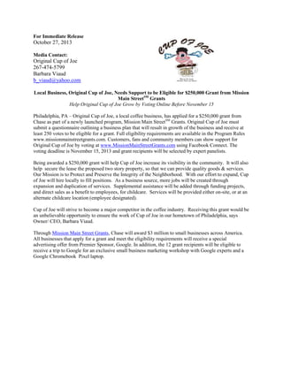 For Immediate Release

October 27, 2013
Media Contact:

Original Cup of Joe
267-474-5799
Barbara Viaud
b_viaud@yahoo.com
Local Business, Original Cup of Joe, Needs Support to be Eligible for $250,000 Grant from Mission
Main StreetSM Grants
Help Original Cup of Joe Grow by Voting Online Before November 15
Philadelphia, PA – Original Cup of Joe, a local coffee business, has applied for a $250,000 grant from
Chase as part of a newly launched program, Mission Main StreetSM Grants. Original Cup of Joe must
submit a questionnaire outlining a business plan that will result in growth of the business and receive at
least 250 votes to be eligible for a grant. Full eligibility requirements are available in the Program Rules
www.missionmainstreetgrants.com. Customers, fans and community members can show support for
Original Cup of Joe by voting at www.MissionMainStreetGrants.com using Facebook Connect. The
voting deadline is November 15, 2013 and grant recipients will be selected by expert panelists.
Being awarded a $250,000 grant will help Cup of Joe increase its visibility in the community. It will also
help secure the lease the proposed two story property, so that we can provide quality goods & services.
Our Mission is to Protect and Preserve the Integrity of the Neighborhood. With our effort to expand, Cup
of Joe will hire locally to fill positions. As a business source, more jobs will be created through
expansion and duplication of services. Supplemental assistance will be added through funding projects,
and direct sales as a benefit to employees, for childcare. Services will be provided either on-site, or at an
alternate childcare location (employee designated).
Cup of Joe will strive to become a major competitor in the coffee industry. Receiving this grant would be
an unbelievable opportunity to ensure the work of Cup of Joe in our hometown of Philadelphia, says
Owner/ CEO, Barbara Viaud.
Through Mission Main Street Grants, Chase will award $3 million to small businesses across America.
All businesses that apply for a grant and meet the eligibility requirements will receive a special
advertising offer from Premier Sponsor, Google. In addition, the 12 grant recipients will be eligible to
receive a trip to Google for an exclusive small business marketing workshop with Google experts and a
Google Chromebook Pixel laptop.

 