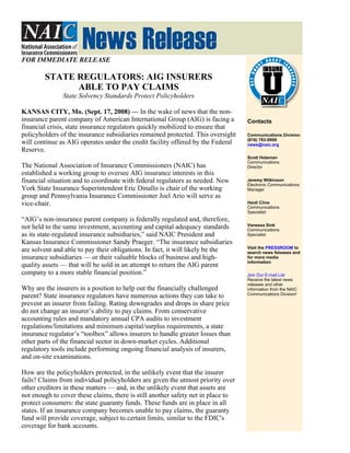 FOR IMMEDIATE RELEASE

        STATE REGULATORS: AIG INSURERS
              ABLE TO PAY CLAIMS
               State Solvency Standards Protect Policyholders

KANSAS CITY, Mo. (Sept. 17, 2008) — In the wake of news that the non-
insurance parent company of American International Group (AIG) is facing a        Contacts
financial crisis, state insurance regulators quickly mobilized to ensure that
policyholders of the insurance subsidiaries remained protected. This oversight    Communications Division
                                                                                  (816) 783-8909
will continue as AIG operates under the credit facility offered by the Federal    news@naic.org
Reserve.
                                                                                  Scott Holeman
                                                                                  Communications
The National Association of Insurance Commissioners (NAIC) has                    Director
established a working group to oversee AIG insurance interests in this
financial situation and to coordinate with federal regulators as needed. New      Jeremy Wilkinson
                                                                                  Electronic Communications
York State Insurance Superintendent Eric Dinallo is chair of the working          Manager
group and Pennsylvania Insurance Commissioner Joel Ario will serve as
vice-chair.                                                                       Heidi Cline
                                                                                  Communications
                                                                                  Specialist
“AIG’s non-insurance parent company is federally regulated and, therefore,
                                                                                  Vanessa Sink
not held to the same investment, accounting and capital adequacy standards        Communications
as its state-regulated insurance subsidiaries,” said NAIC President and           Specialist
Kansas Insurance Commissioner Sandy Praeger. “The insurance subsidiaries
                                                                                  Visit the PRESSROOM to
are solvent and able to pay their obligations. In fact, it will likely be the     search news feleases and
insurance subsidiaries — or their valuable blocks of business and high-           for more media
                                                                                  information
quality assets — that will be sold in an attempt to return the AIG parent
company to a more stable financial position.”                                     Join Our E-mail List
                                                                                  Receive the latest news
                                                                                  releases and other
Why are the insurers in a position to help out the financially challenged         information from the NAIC
                                                                                  Communications Division!
parent? State insurance regulators have numerous actions they can take to
prevent an insurer from failing. Rating downgrades and drops in share price
do not change an insurer’s ability to pay claims. From conservative
accounting rules and mandatory annual CPA audits to investment
regulations/limitations and minimum capital/surplus requirements, a state
insurance regulator’s “toolbox” allows insurers to handle greater losses than
other parts of the financial sector in down-market cycles. Additional
regulatory tools include performing ongoing financial analysis of insurers,
and on-site examinations.

How are the policyholders protected, in the unlikely event that the insurer
fails? Claims from individual policyholders are given the utmost priority over
other creditors in these matters — and, in the unlikely event that assets are
not enough to cover these claims, there is still another safety net in place to
protect consumers: the state guaranty funds. These funds are in place in all
states. If an insurance company becomes unable to pay claims, the guaranty
fund will provide coverage, subject to certain limits, similar to the FDIC's
coverage for bank accounts.
 