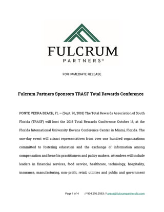 Page 1 of 4 // 904.296.2563 // press@fulcrumpartnersllc.com
FOR IMMEDIATE RELEASE
Fulcrum Partners Sponsors TRASF Total Rewards Conference
PONTE VEDRA BEACH, FL — (Sept. 26, 2018) The Total Rewards Association of South
Florida (TRASF) will host the 2018 Total Rewards Conference October 18, at the
Florida International University Kovens Conference Center in Miami, Florida. The
one-day event will attract representatives from over one hundred organizations
committed to fostering education and the exchange of information among
compensation and benefits practitioners and policy makers. Attendees will include
leaders in financial services, food service, healthcare, technology, hospitality,
insurance, manufacturing, non-profit, retail, utilities and public and government
 