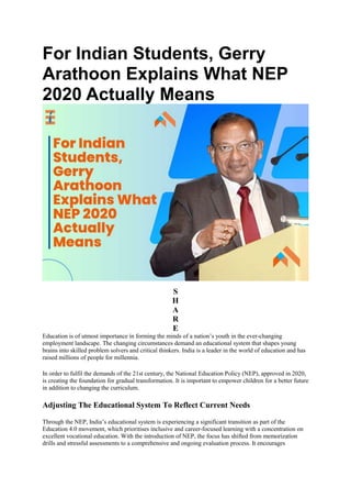 For Indian Students, Gerry
Arathoon Explains What NEP
2020 Actually Means
S
H
A
R
E
Education is of utmost importance in forming the minds of a nation’s youth in the ever-changing
employment landscape. The changing circumstances demand an educational system that shapes young
brains into skilled problem solvers and critical thinkers. India is a leader in the world of education and has
raised millions of people for millennia.
In order to fulfil the demands of the 21st century, the National Education Policy (NEP), approved in 2020,
is creating the foundation for gradual transformation. It is important to empower children for a better future
in addition to changing the curriculum.
Adjusting The Educational System To Reflect Current Needs
Through the NEP, India’s educational system is experiencing a significant transition as part of the
Education 4.0 movement, which prioritises inclusive and career-focused learning with a concentration on
excellent vocational education. With the introduction of NEP, the focus has shifted from memorization
drills and stressful assessments to a comprehensive and ongoing evaluation process. It encourages
 