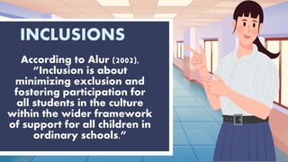 INCLUSIONS
According to Alur (2002),
“Inclusion is about
minimizing exclusion and
fostering participation for
all students in the culture
within the wider framework
of support for all children in
ordinary schools.”
 