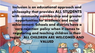 Inclusion is an educational approach and
philosophy that provides ALL STUDENTS
with community membership and greater
opportunities for academic and social
achievement. Schools and districts have a
'zero-rejection' policy when it comes to
registering and teaching children in their
region. ALL CHILDREN ARE WELCOMED AND
VALUED
 