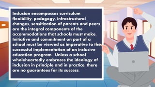Inclusion encompasses curriculum
flexibility, pedagogy, infrastructural
changes, sensitization of parents and peers
are the integral components of the
accommodations that schools must make.
Initiative and commitment on part of a
school must be viewed as imperative to the
successful implementation of an inclusive
education program. Unless a school
wholeheartedly embraces the ideology of
inclusion in principle and in practice, there
are no guarantees for its success.
 