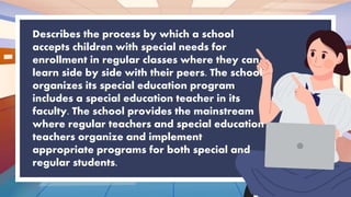 Describes the process by which a school
accepts children with special needs for
enrollment in regular classes where they can
learn side by side with their peers. The school
organizes its special education program
includes a special education teacher in its
faculty. The school provides the mainstream
where regular teachers and special education
teachers organize and implement
appropriate programs for both special and
regular students.
 