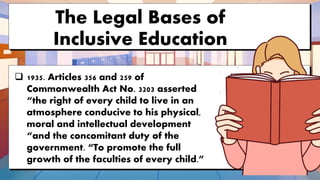 The Legal Bases of
Inclusive Education
 1935. Articles 356 and 259 of
Commonwealth Act No. 3203 asserted
“the right of every child to live in an
atmosphere conducive to his physical,
moral and intellectual development
“and the concomitant duty of the
government. “To promote the full
growth of the faculties of every child.”
 