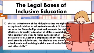 The Legal Bases of
Inclusive Education
 The 1987 Constitution of the Philippines cites the rights of
exceptional children to education in Article XIV. Section 1
declares the State shall protect and promote the right of
all citizens to quality education at all levels and shall
take appropriate steps to make such education
accessible to all. Section 2 emphasizes that “the State
shall provide adult citizens, the disabled and out of
school youth with training in civics, vocational efficiency
and other skills.”
 