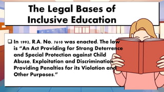 The Legal Bases of
Inclusive Education
 In 1992, R.A. No. 7610 was enacted. The law
is “An Act Providing for Strong Deterrence
and Special Protection against Child
Abuse, Exploitation and Discrimination,
Providing Penalties for its Violation and
Other Purposes.”
 