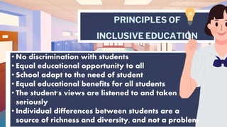PRINCIPLES OF
INCLUSIVE EDUCATION
• No discrimination with students
• Equal educational opportunity to all
• School adapt to the need of student
• Equal educational benefits for all students
• The student's views are listened to and taken
seriously
• Individual differences between students are a
source of richness and diversity, and not a problem
 