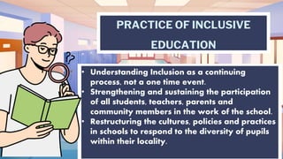 PRACTICE OF INCLUSIVE
EDUCATION
• Understanding Inclusion as a continuing
process, not a one time event.
• Strengthening and sustaining the participation
of all students, teachers, parents and
community members in the work of the school.
• Restructuring the cultures, policies and practices
in schools to respond to the diversity of pupils
within their locality.
 