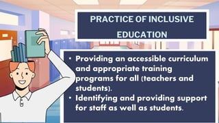PRACTICE OF INCLUSIVE
EDUCATION
• Providing an accessible curriculum
and appropriate training
programs for all (teachers and
students).
• Identifying and providing support
for staff as well as students.
 