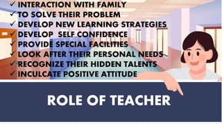 ROLE OF TEACHER
 INTERACTION WITH FAMILY
 TO SOLVE THEIR PROBLEM
 DEVELOP NEW LEARNING STRATEGIES
 DEVELOP SELF CONFIDENCE
 PROVIDE SPECIAL FACILITIES
 LOOK AFTER THEIR PERSONAL NEEDS
 RECOGNIZE THEIR HIDDEN TALENTS
 INCULCATE POSITIVE ATTITUDE
 