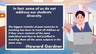 In fact, some of us do not
address our students`
diversity.
-Howard Gardner
The biggest mistake of past centuries in
teaching has been to treat all children as
if they were variants of the same
individual and thus to feel justified in
teaching them all the same subjects in the
same way.
 