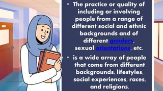 • The practice or quality of
including or involving
people from a range of
different social and ethnic
backgrounds and of
different genders,
sexual orientations, etc.
• is a wide array of people
that come from different
backgrounds, lifestyles,
social experiences, races,
and religions.
 
