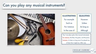 Can you play any musical instruments?
Yes, I can play quite a few musical instruments,
for instance, the
fl
ute, the guitar, and the piano,
however, it's been so long since I've played any
of them that I might be a little rusty.
ILLUSTRATING


For example


Such as


For instance


In the case of
QUALIFING


However


Unless


As long as


Although
 