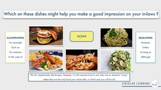 HOW?
Which on these dishes might help you make a good impression on your in-laws ?
ILLUSTRATING


For example


Such as


For instance


In the case of
QUALIFING


However


Unless


As long as


Although
We all, emphatically, like burgers, however, it is the messiest food to eat, they are an absolute “no-go”
unless they are the only food your in-laws like, in which case you will be ok!
 