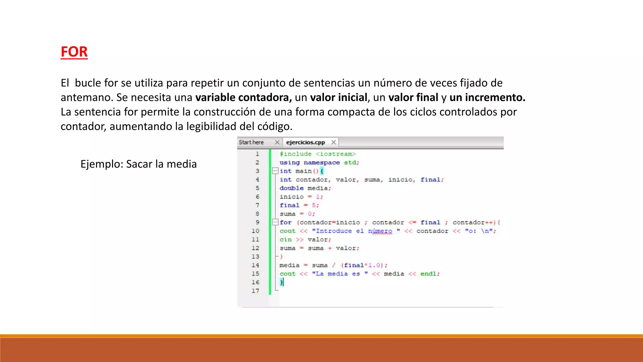 FOR
El bucle for se utiliza para repetir un conjunto de sentencias un número de veces fijado de
antemano. Se necesita una variable contadora, un valor inicial, un valor final y un incremento.
La sentencia for permite la construcción de una forma compacta de los ciclos controlados por
contador, aumentando la legibilidad del código.
Ejemplo: Sacar la media