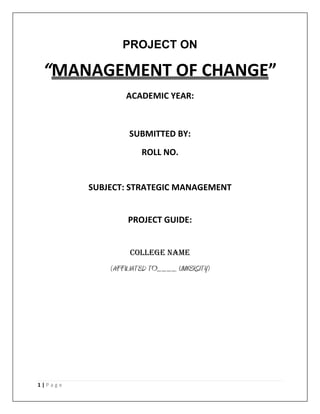 PROJECT ON

“MANAGEMENT OF CHANGE”
ACADEMIC YEAR:

SUBMITTED BY:
ROLL NO.

SUBJECT: STRATEGIC MANAGEMENT
PROJECT GUIDE:
COLLEGE NAME

(AFFILIATED TO____ UNIVERSITY)

1|Page

 