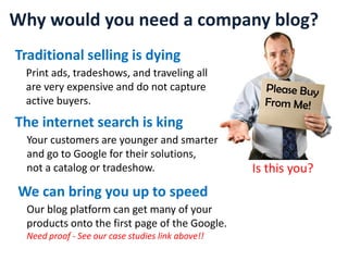 Why would you need a company blog? Traditional selling is dying Print ads, tradeshows, and traveling all  are very expensive and do not capture active buyers. Please Buy  From Me! The internet search is king Your customers are younger and smarter and go to Google for their solutions, not a catalog or tradeshow. Is this you? We can bring you up to speed Our blog platform can get many of your  products onto the first page of the Google. Need proof - See our case studies link above!! 