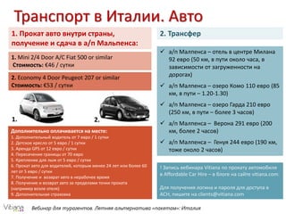 Вебинар для турагентов. Летняя альтернатива «пакетам»: Италия
1. Прокат авто внутри страны,
получение и сдача в а/п Мальпенса:
1. Mini 2/4 Door A/C Fiat 500 or similar
Стоимость: €46 / сутки
2. Economy 4 Door Peugeot 207 or similar
Стоимость: €53 / сутки
1. 2.
Дополнительно оплачивается на месте:
1. Дополнительный водитель от 7 евро / 1 сутки
2. Детское кресло от 5 евро / 1 сутки
3. Аренда GPS от 12 евро / сутки
4. Пересечение границы от 70 евро
5. Крепление для лыж от 5 евро / сутки
6. Прокат авто для водителей, которым менее 24 лет или более 60
лет от 5 евро / сутки
7. Получение и возврат авто в нерабочее время
8. Получение и возврат авто за пределами точки проката
(например возле отеля)
9. Дополнительная страховка
! Запись вебинара Vitiana по прокату автомобиля
в Affordable Car Hire – в блоге на сайте vitiana.com.
Для получения логина и пароля для доступа в
ACH, пишите на clients@vitiana.com
Транспорт в Италии. Авто
2. Трансфер
 а/п Малпенса – отель в центре Милана
92 евро (50 км, в пути около часа, в
зависимости от загруженности на
дорогах)
 а/п Малпенса – озеро Комо 110 евро (85
км, в пути – 1.20-1.30)
 а/п Малпенса – озеро Гарда 210 евро
(250 км, в пути – более 3 часов)
 а/п Малпенса – Верона 291 евро (200
км, более 2 часов)
 а/п Малпенса – Генуя 244 евро (190 км,
тоже около 2 часов)
 