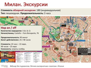 Вебинар для турагентов. Летняя альтернатива «пакетам»: Италия
Милан. Экскурсии
Hop on / off
Количество маршрутов: 3 (A, B, C)
Начало/конец: Castello – Foro Bonaparte, 76
Продолжительность: 90 минут
Билет действителен: 24 / 48 часов
Стоимость: 24 часа – 22 евро,
48 часов – 25 евро
Сезонность: апрель-ноябрь
Стоимость обзорной экскурсии: 180 (индивидуальная)
Тип: пешеходная. Продолжительность: 3 часа
 