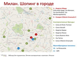Вебинар для турагентов. Летняя альтернатива «пакетам»: Италия
Милан. Шопинг в городе
1
2
3
4
5
6
7
8
910
11
1 – Квартал Моды
(Villa della Spiga, Via Manzoni,
Via Sant’Andrea, Via
Montenapoleone)
2 – Галерея Vittorio Emanuele II
Альтернативные бренды:
3 – Corso di Porta Ticinese
4 – Corso Vercelli
5 – Квартал Брера
6 – Квартал Изола
7 – Corso Buenos Aires
8 – Via Torino
9 – Corso Vittorio Emanuele
Мультибрендовые магазины:
10 – La Rinascente
11 – Biffi
 