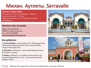Вебинар для турагентов. Летняя альтернатива «пакетам»: Италия
Милан. Аутлеты. Serravalle
McArthur Glen Serravalle
Адрес: Via della Moda, 1
15069 Serravalle Scrivia (AL)
Тел: +39 0143 609000
informazioni@mcarthurglen.com
Как добраться
1. На автомобиле: по магистрали А7 от Милана до Генуи,
съезд на Serravalle Scrivia (AL) или по трассе A26/A7,
съезд на Novi Ligure (AL).
2. Шаттлбас: из Милана, с ж/д станций Arquata Scriva и
Novi Ligure, с Турина.
3. Поезд: из Милана –на поезде на линии Генуи и до
станции Arquata Scrivia. С нее – до станции Serravalle
Designer Outlet
Летние скидки-2016:
Начинаются с 7 июля в Ломбардии и Лигурии.
В других регионах – 5-7 июля.
Продолжительность: от от 8 недель до 60 дней
(Ломбардия).
 