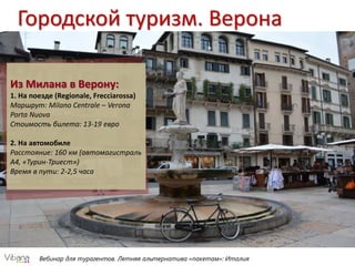 Вебинар для турагентов. Летняя альтернатива «пакетам»: Италия
Городской туризм. Верона
Из Милана в Верону:
1. На поезде (Regionale, Frecciarossa)
Маршрут: Milano Centrale – Verona
Porta Nuova
Стоимость билета: 13-19 евро
2. На автомобиле
Расстояние: 160 км (автомагистраль
А4, «Турин-Триест»)
Время в пути: 2-2,5 часа
 