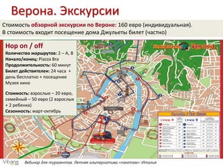 Вебинар для турагентов. Летняя альтернатива «пакетам»: Италия
Верона. Экскурсии
Hop on / off
Количество маршрутов: 2 – А, В
Начало/конец: Piazza Bra
Продолжительность: 60 минут
Билет действителен: 24 часа +
день бесплатно + посещение
Музея кино
Стоимость: взрослые – 20 евро,
семейный – 50 евро (2 взрослых
+ 2 ребенка)
Сезонность: март-октябрь
Стоимость обзорной экскурсии по Вероне: 160 евро (индивидуальная).
В стоимость входит посещение дома Джульеты билет (частно)
 
